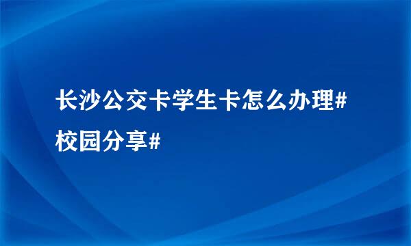 长沙公交卡学生卡怎么办理#校园分享#