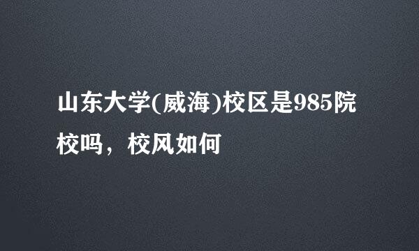山东大学(威海)校区是985院校吗，校风如何