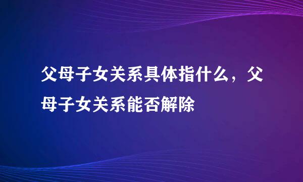 父母子女关系具体指什么，父母子女关系能否解除