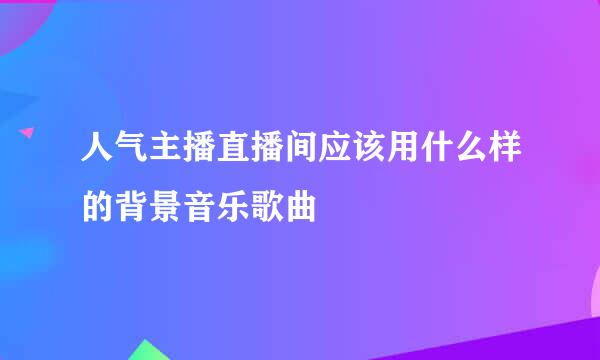 人气主播直播间应该用什么样的背景音乐歌曲