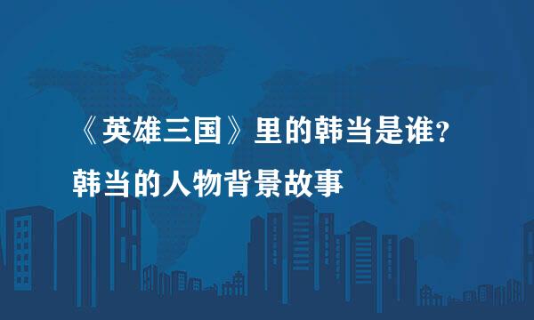《英雄三国》里的韩当是谁？韩当的人物背景故事