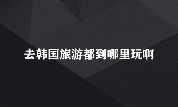 去韩国旅游都到哪里玩啊