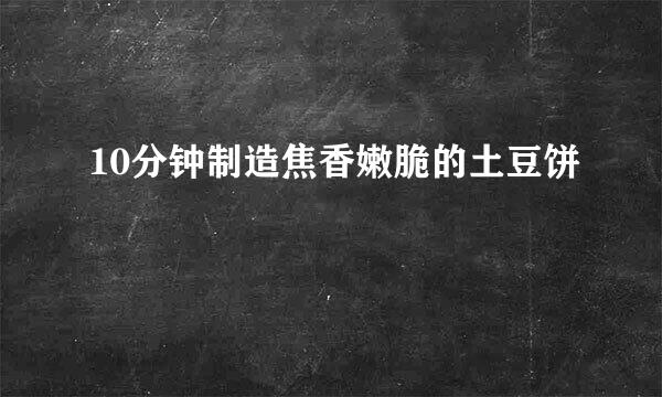 10分钟制造焦香嫩脆的土豆饼