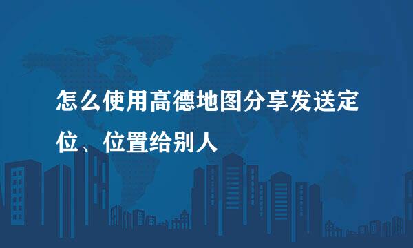 怎么使用高德地图分享发送定位、位置给别人