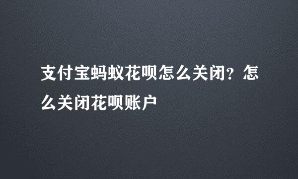 支付宝蚂蚁花呗怎么关闭？怎么关闭花呗账户