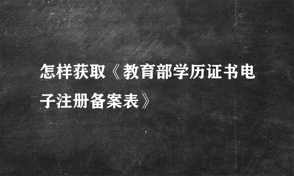 怎样获取《教育部学历证书电子注册备案表》