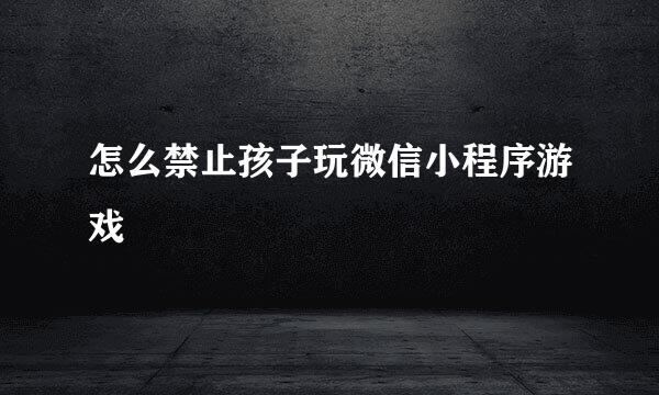 怎么禁止孩子玩微信小程序游戏
