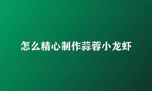 怎么精心制作蒜蓉小龙虾