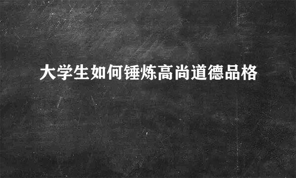 大学生如何锤炼高尚道德品格