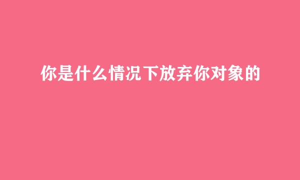 你是什么情况下放弃你对象的