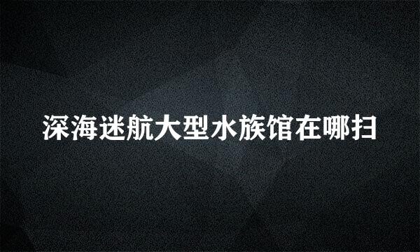 深海迷航大型水族馆在哪扫