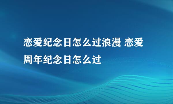恋爱纪念日怎么过浪漫 恋爱周年纪念日怎么过