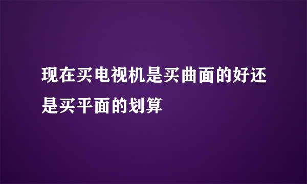 现在买电视机是买曲面的好还是买平面的划算