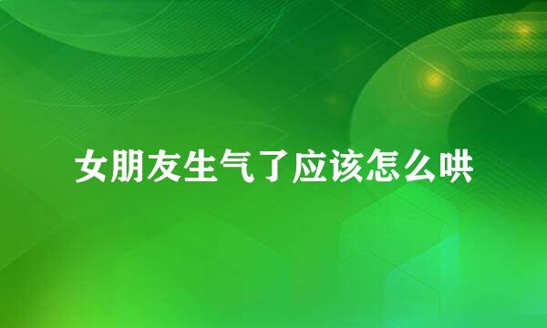 女朋友生气了应该怎么哄