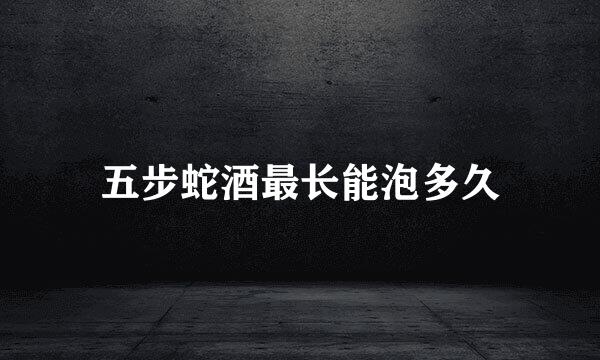 五步蛇酒最长能泡多久