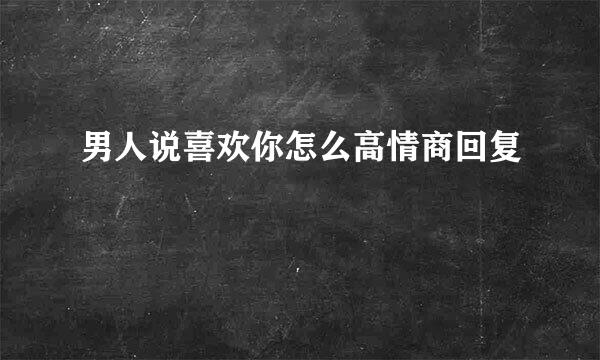 男人说喜欢你怎么高情商回复