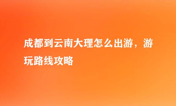 成都到云南大理怎么出游，游玩路线攻略