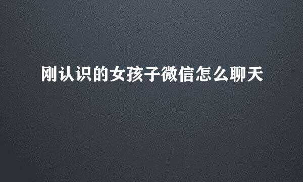 刚认识的女孩子微信怎么聊天