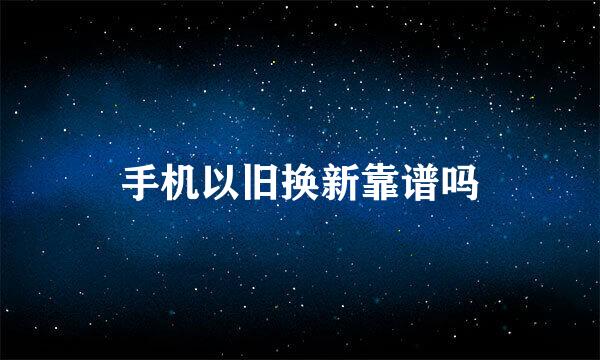 手机以旧换新靠谱吗