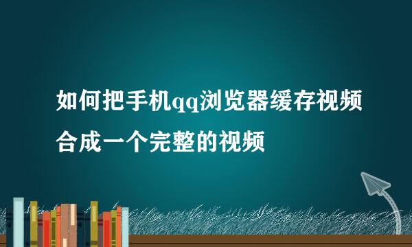 如何把手机qq浏览器缓存视频合成一个完整的视频