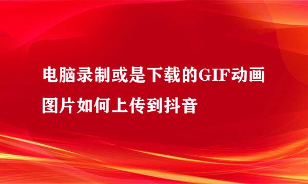 电脑录制或是下载的GIF动画图片如何上传到抖音