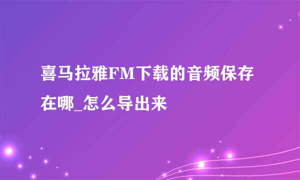喜马拉雅FM下载的音频保存在哪_怎么导出来