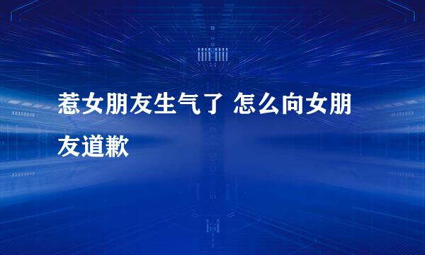 惹女朋友生气了 怎么向女朋友道歉