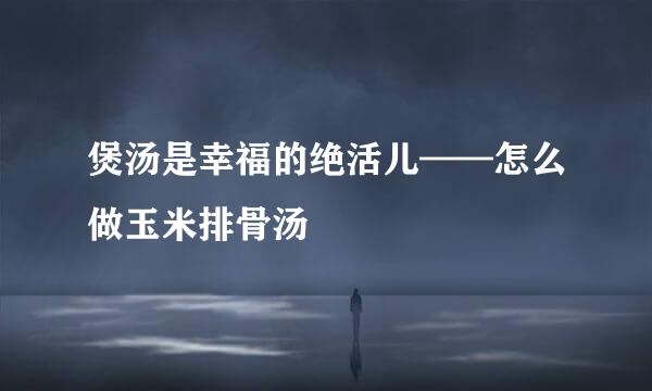 煲汤是幸福的绝活儿——怎么做玉米排骨汤