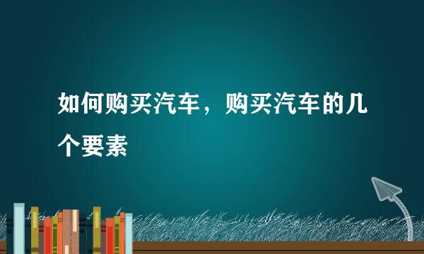 如何购买汽车，购买汽车的几个要素