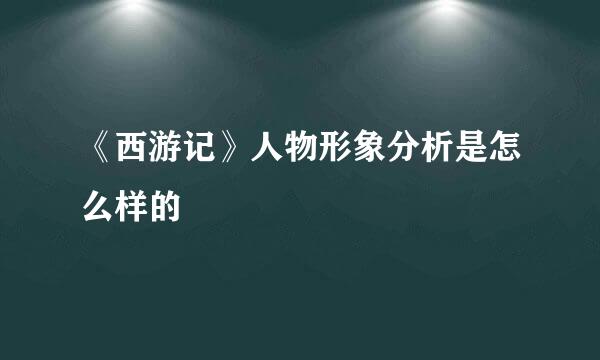 《西游记》人物形象分析是怎么样的