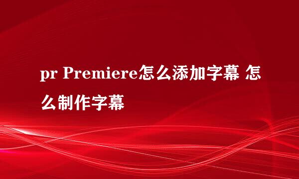 pr Premiere怎么添加字幕 怎么制作字幕