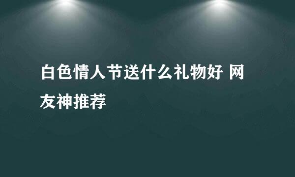 白色情人节送什么礼物好 网友神推荐