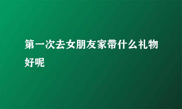 第一次去女朋友家带什么礼物好呢