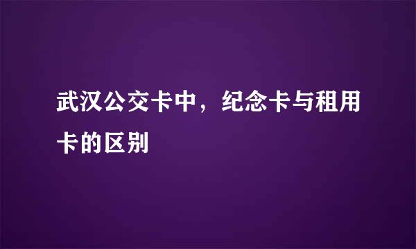 武汉公交卡中，纪念卡与租用卡的区别