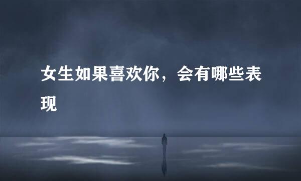 女生如果喜欢你，会有哪些表现