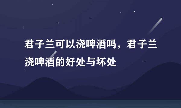 君子兰可以浇啤酒吗，君子兰浇啤酒的好处与坏处
