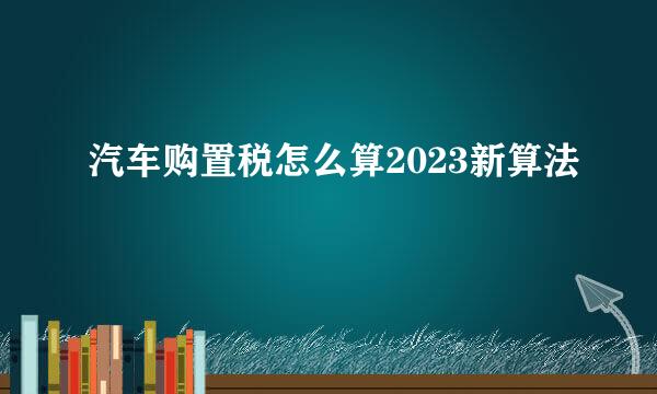 汽车购置税怎么算2023新算法