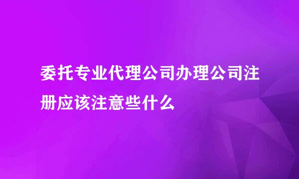 委托专业代理公司办理公司注册应该注意些什么