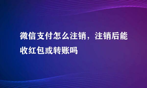 微信支付怎么注销，注销后能收红包或转账吗