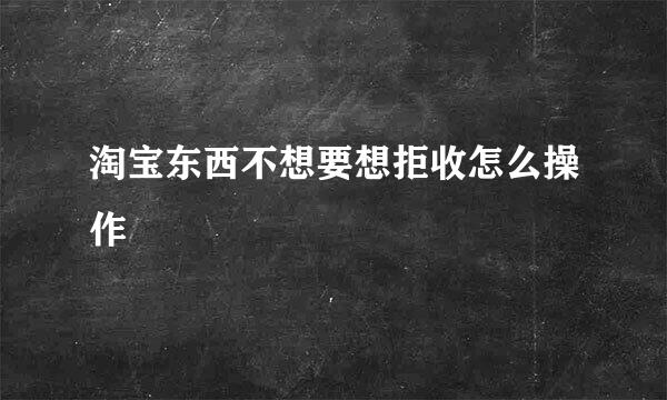 淘宝东西不想要想拒收怎么操作