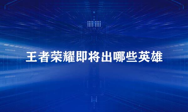 王者荣耀即将出哪些英雄