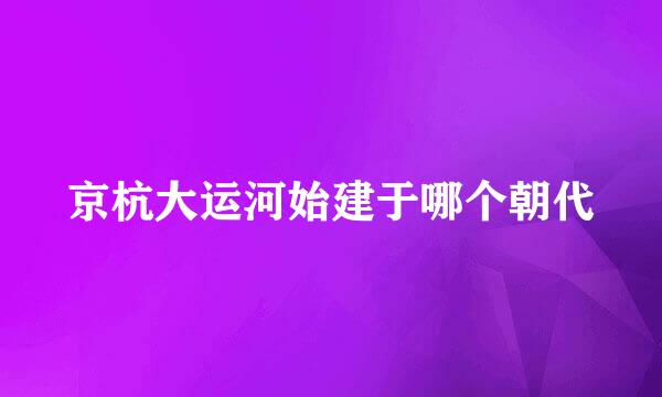 京杭大运河始建于哪个朝代