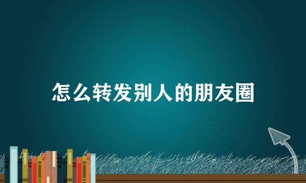 怎么转发别人的朋友圈