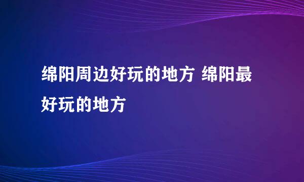 绵阳周边好玩的地方 绵阳最好玩的地方