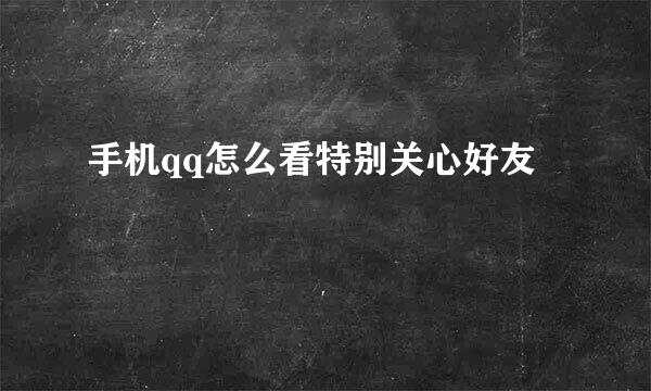 手机qq怎么看特别关心好友