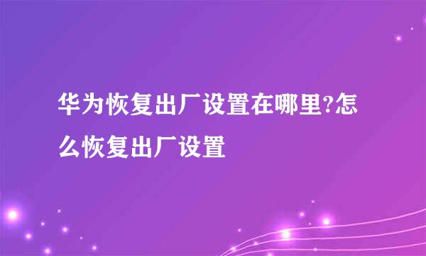 华为恢复出厂设置在哪里?怎么恢复出厂设置