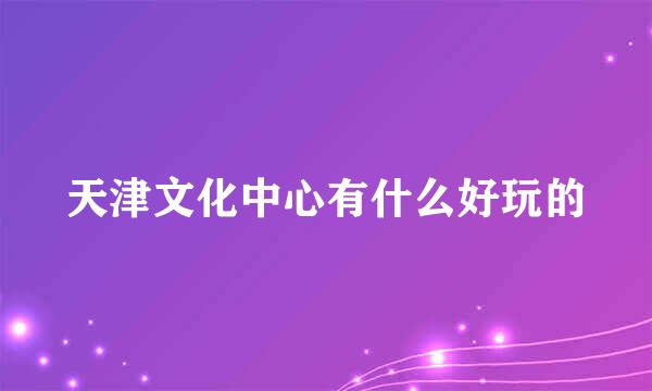 天津文化中心有什么好玩的