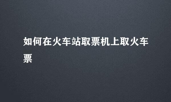 如何在火车站取票机上取火车票