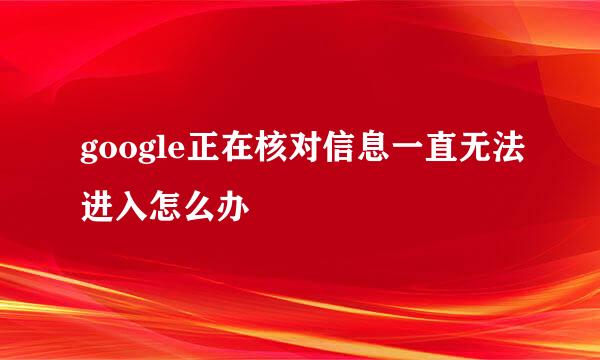google正在核对信息一直无法进入怎么办