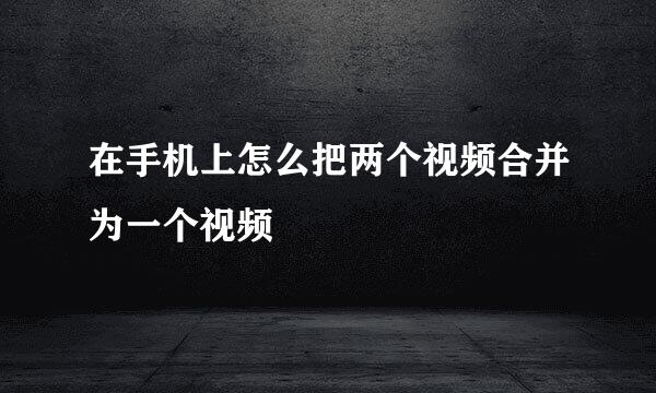 在手机上怎么把两个视频合并为一个视频